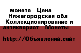 монета › Цена ­ ... - Нижегородская обл. Коллекционирование и антиквариат » Монеты   